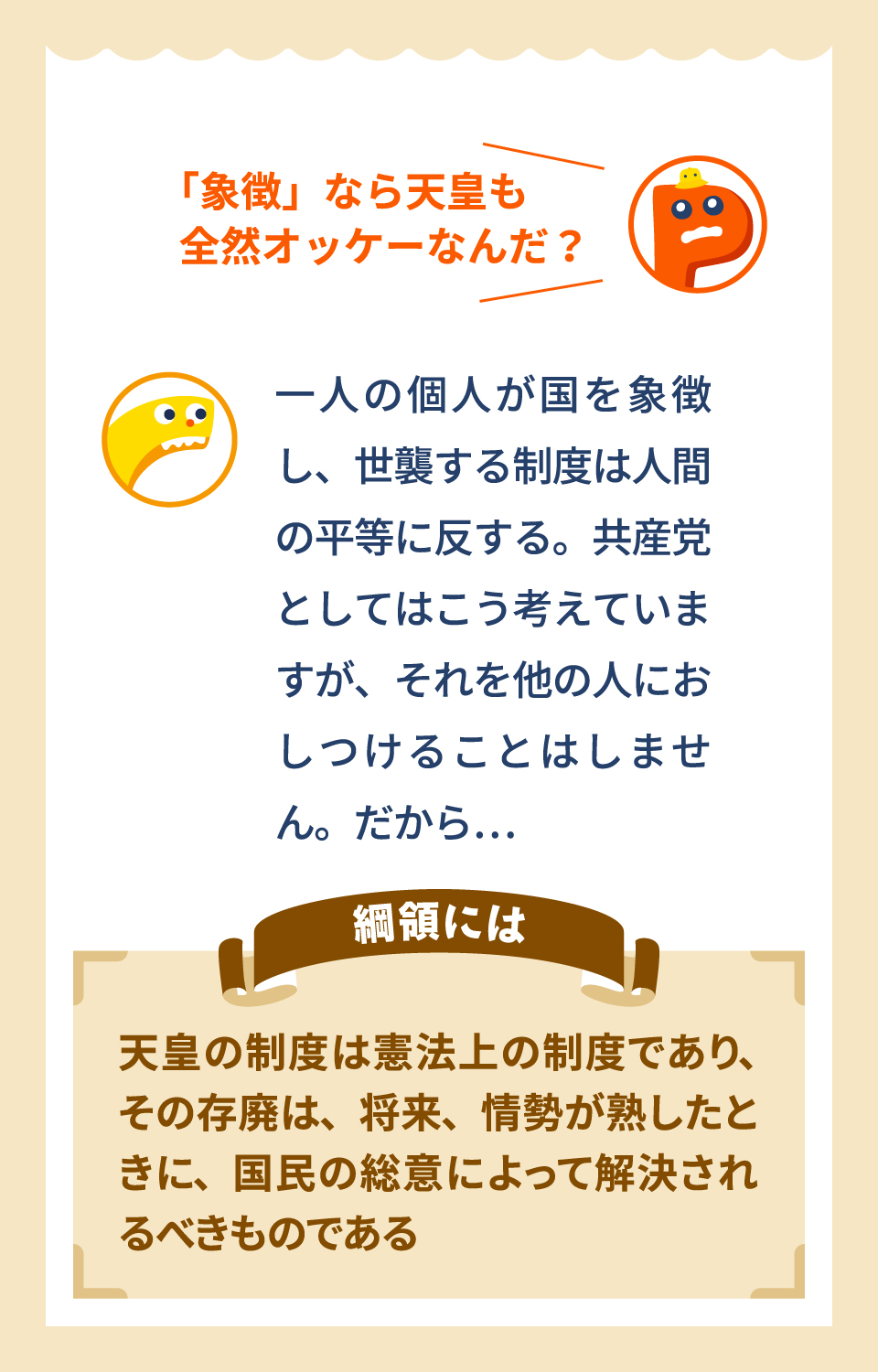 「象徴」なら天皇も全然オッケーなんだ？　一人の個人が国を象徴し、世襲する制度は平等に反する。共産党としてはこう考えていますが、それを他の人におしつけることはしません。だから…　綱領には　天皇の制度は憲法上の制度であり、その存廃は、将来、情勢が熟したときに、国民の総意によって解決されるべきものである