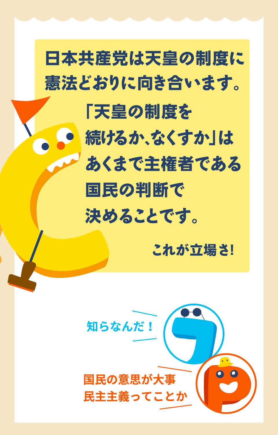 日本共産党は天皇の制度に憲法どおりに向き合います。　「天皇の制度を続けるか、なくすか」はあくまで主権者である国民の判断で決めることです。　これが立場さ！