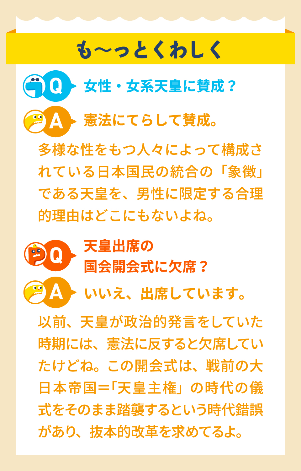 も～っとくわしく　Q.女性・女系天皇に賛成？　A.憲法にてらして賛成。多様な性をもつ人々によって構成されている日本国民の統合の「象徴」である天皇を、男性に限定する合理的理由はどこにもないよね。　Q.天皇出席の国会開会式に欠席？　A.いいえ、出席しています。以前、天皇が政治的発言をしていた時期には、憲法に反すると欠席していたけどね。この開会式は、戦前の大日本帝国＝「天皇主権」の時代の儀式をそのまま踏襲するという時代錯誤があり、抜本的改革を求めてるよ。