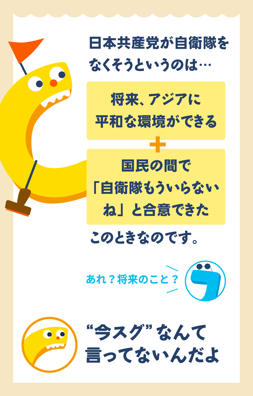 日本共産党が自衛隊をなくそうというのは…　将来、アジアに平和な環境ができる＋国民の間で「自衛隊もういらないね」と合意できたこのときなのです。　あれ？将来のこと？　“今スグ”なんて言ってないんだよ