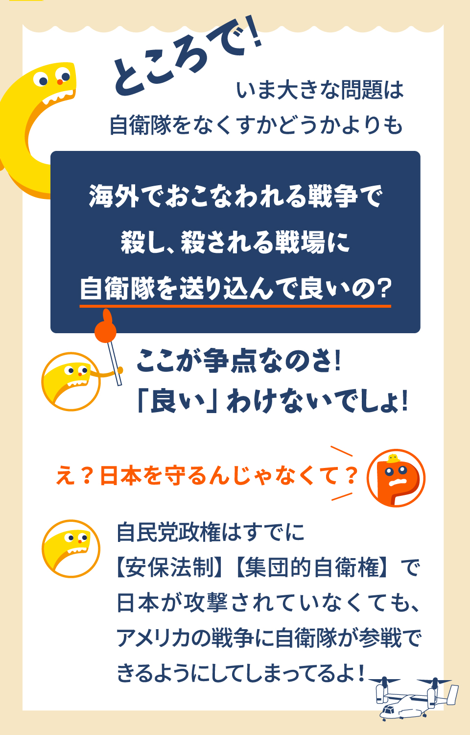 ところで！いま大きな問題は自衛隊をなくすかどうかよりも　海外でおこなわれる戦争で殺し、殺される戦場に自衛隊を送り込んで良いの？ここが争点なのさ！「良い」わけないでしょ！　え？日本を守るんじゃなくて？　自民党政権はすでに【安保法制】【集団的自衛権】で日本が攻撃されていなくても、アメリカの戦争に自衛隊が参戦できるようにしてしまってるよ！