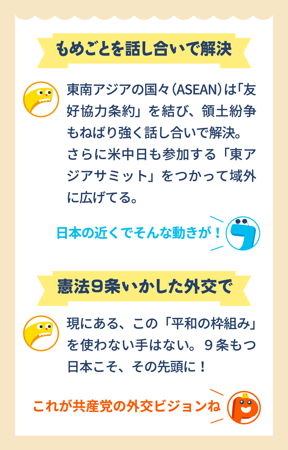 もめごとを話し合いで解決　東南アジアの国々（ASEAN）は「友好協力条約」を結び、領土紛争もねばり強く話し合いで解決。 さらに米中日も参加する「東アジアサミット」をつかって域外に広げてる。　憲法９条いかした外交で　現にある、この「平和の枠組み」を使わない手はない。９条もつ日本こそ、その先頭に！